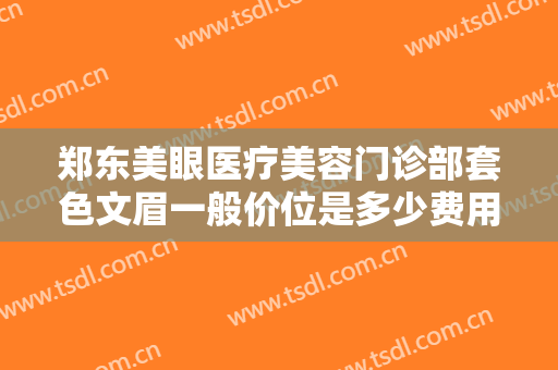 郑东美眼医疗美容门诊部套色文眉一般价位是多少费用?贵不贵?