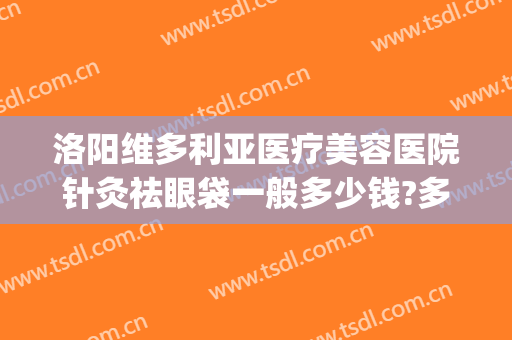 洛阳维多利亚医疗美容医院针灸祛眼袋一般多少钱?多长时间恢复?(洛阳哪里做祛眼袋手术好)