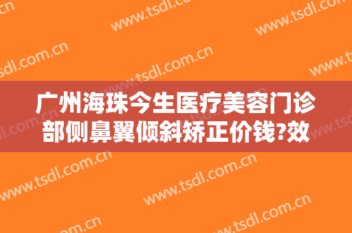 广州海珠今生医疗美容门诊部侧鼻翼倾斜矫正价钱?效果怎么样?