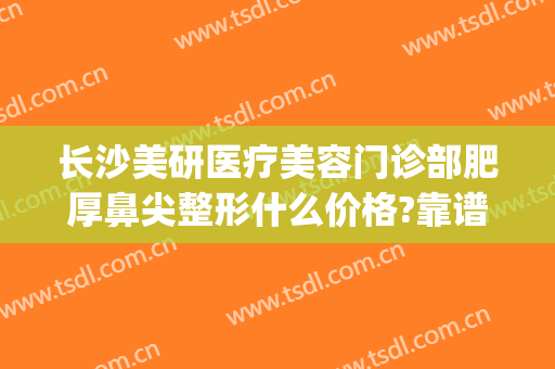长沙美研医疗美容门诊部肥厚鼻尖整形什么价格?靠谱吗?(长沙医美整形医院怎么样)