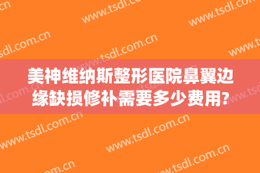 美神维纳斯整形医院鼻翼边缘缺损修补需要多少费用?有哪些优势?(鼻翼缺损整形手术)