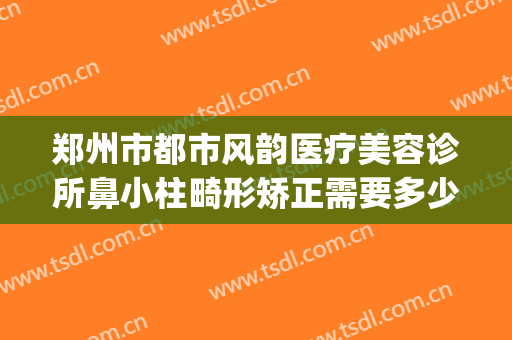 郑州市都市风韵医疗美容诊所鼻小柱畸形矫正需要多少费用?怎么样?(郑州都市风韵整形美容医院)