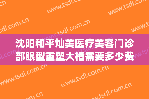 沈阳和平灿美医疗美容门诊部眼型重塑大楷需要多少费用?怎么样?(沈阳灿美整形医院)