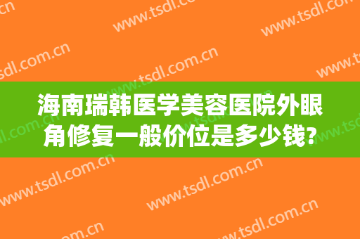 海南瑞韩医学美容医院外眼角修复一般价位是多少钱?需要多久恢复?(华师园北路施工)