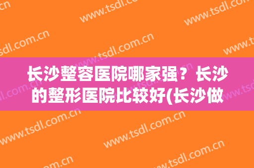 长沙整容医院哪家强？长沙的整形医院比较好(长沙做整形最好的医院是哪家)