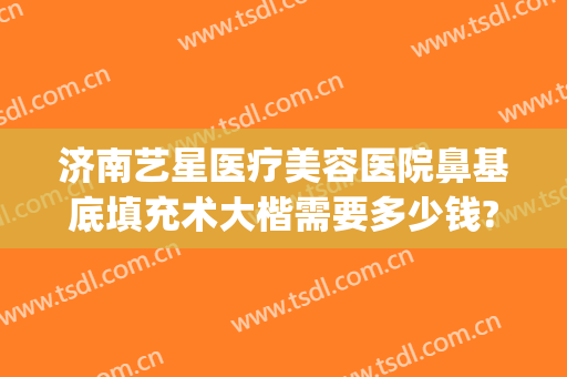 济南艺星医疗美容医院鼻基底填充术大楷需要多少钱?效果怎么样?(济南艺星整形医生)