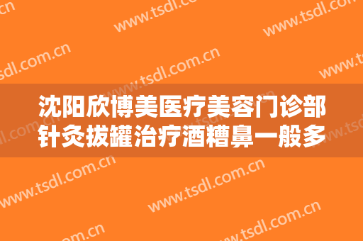 沈阳欣博美医疗美容门诊部针灸拔罐治疗酒糟鼻一般多少钱?效果怎么样?