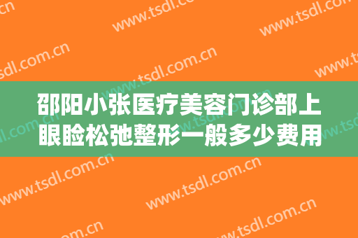 邵阳小张医疗美容门诊部上眼睑松弛整形一般多少费用?效果怎么样?(邵阳新术整形医疗美容怎么样)