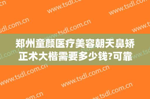 郑州童颜医疗美容朝天鼻矫正术大楷需要多少钱?可靠吗?(美容医院隆鼻多少钱)