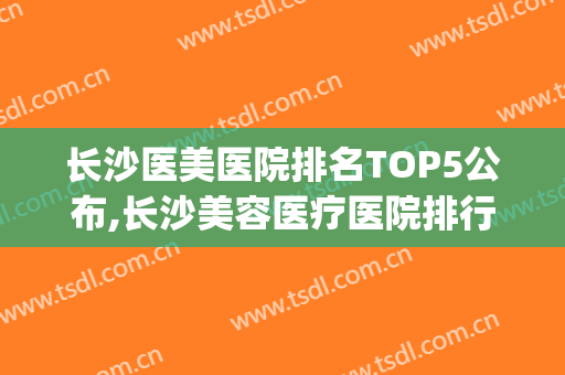 长沙医美医院排名TOP5公布,长沙美容医疗医院排行(长沙医美医院排名多少才能去)