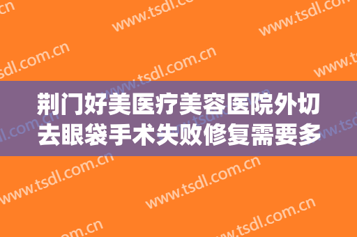 荆门好美医疗美容医院外切去眼袋手术失败修复需要多少钱?可靠吗?(荆州祛眼袋手术费)