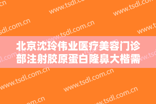 北京沈玲伟业医疗美容门诊部注射胶原蛋白隆鼻大楷需要多少钱?贵不贵?