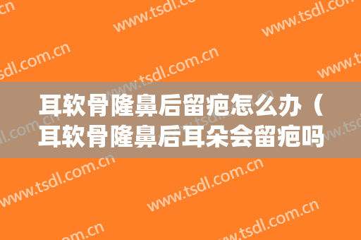 耳软骨隆鼻后留疤怎么办（耳软骨隆鼻后耳朵会留疤吗）(耳软骨隆鼻以后要修复吗)