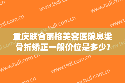 重庆联合丽格美容医院鼻梁骨折矫正一般价位是多少?有哪些优势?(重庆联合丽格整形怎么样)