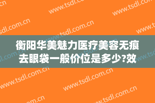 衡阳华美魅力医疗美容无痕去眼袋一般价位是多少?效果怎么样?(衡阳华美医疗美容医院)