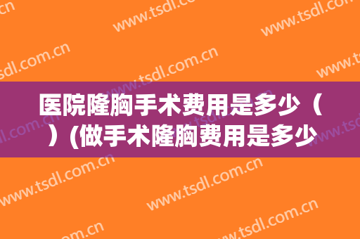 医院隆胸手术费用是多少（）(做手术隆胸费用是多少)