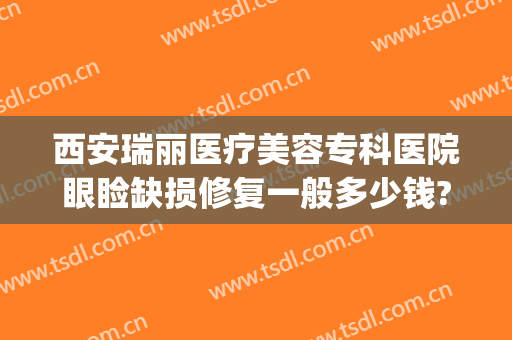 西安瑞丽医疗美容专科医院眼睑缺损修复一般多少钱?有哪些优势?(西安瑞丽整形医院)