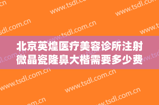 北京英煌医疗美容诊所注射微晶瓷隆鼻大楷需要多少费用?好不好?(北京英煌隆胸怎么样)