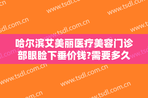 哈尔滨艾美丽医疗美容门诊部眼睑下垂价钱?需要多久恢复?