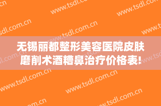无锡丽都整形美容医院皮肤磨削术酒糟鼻治疗价格表!需要多久恢复?(无锡丽都整容整形医院)