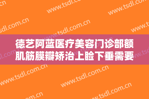 德艺阿蓝医疗美容门诊部额肌筋膜瓣矫治上睑下垂需要多少钱?贵不贵?