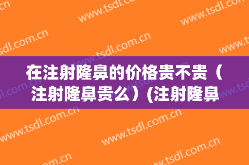 在注射隆鼻的价格贵不贵（注射隆鼻贵么）(注射隆鼻的费用)