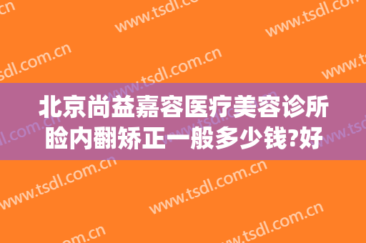 北京尚益嘉容医疗美容诊所睑内翻矫正一般多少钱?好不好?(尚益嘉容医疗美容诊所怎么样)