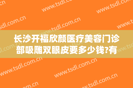 长沙开福欣颜医疗美容门诊部吸雕双眼皮要多少钱?有哪些优势?(长沙欣姿美医疗美容怎么样)