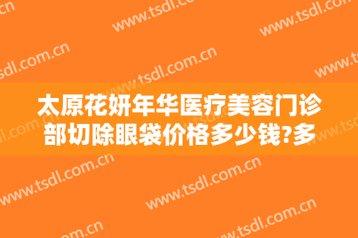 太原花妍年华医疗美容门诊部切除眼袋价格多少钱?多长时间恢复?