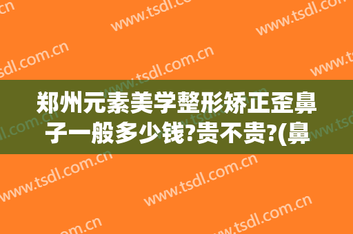 郑州元素美学整形矫正歪鼻子一般多少钱?贵不贵?(鼻子歪,整形要多少钱)