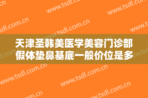 天津圣韩美医学美容门诊部假体垫鼻基底一般价位是多少费用?效果怎么样?