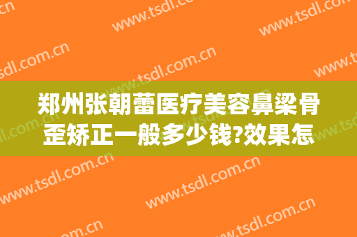 郑州张朝蕾医疗美容鼻梁骨歪矫正一般多少钱?效果怎么样?(郑州张朝蕾整形医院)