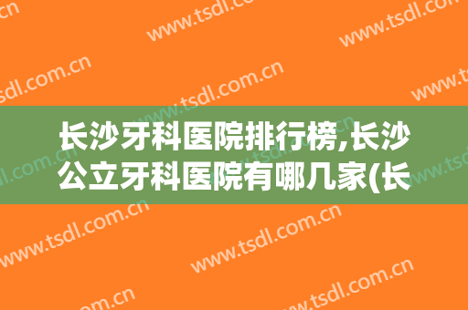 长沙牙科医院排行榜,长沙公立牙科医院有哪几家(长沙市最好的牙科医院排名)
