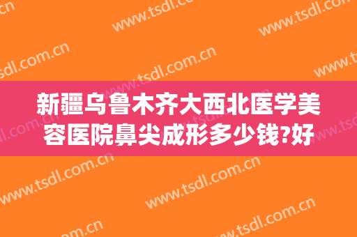新疆乌鲁木齐大西北医学美容医院鼻尖成形多少钱?好不好?(乌鲁木齐哪个医院整形鼻子最好)