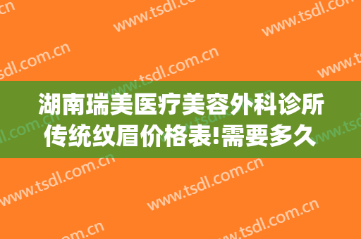 湖南瑞美医疗美容外科诊所传统纹眉价格表!需要多久恢复?(瑞美医疗美容整形在哪里)