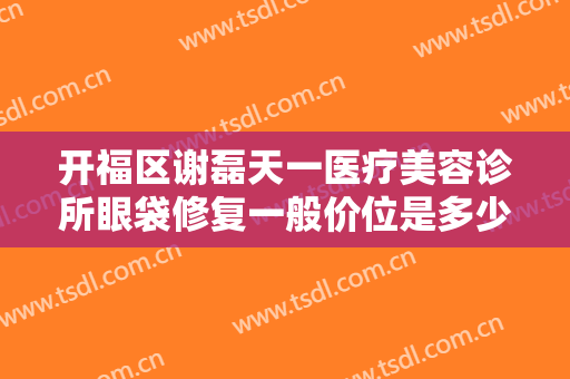 开福区谢磊天一医疗美容诊所眼袋修复一般价位是多少费用?需要多久恢复?