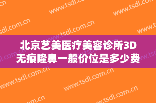 北京艺美医疗美容诊所3D无痕隆鼻一般价位是多少费用?怎么样?(无痕微整形术价格)