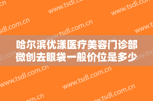哈尔滨优漾医疗美容门诊部微创去眼袋一般价位是多少?需要多久恢复?