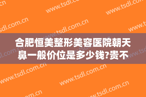合肥恒美整形美容医院朝天鼻一般价位是多少钱?贵不贵?(朝天鼻子整形大概需要多少费用)