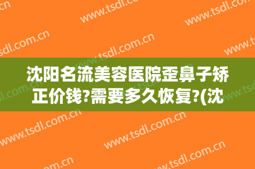 沈阳名流美容医院歪鼻子矫正价钱?需要多久恢复?(沈阳哪个医生整鼻子整的好)