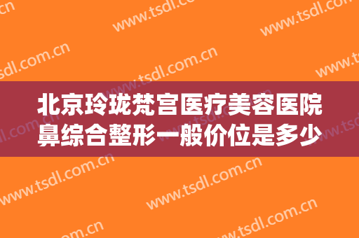 北京玲珑梵宫医疗美容医院鼻综合整形一般价位是多少费用?靠谱吗?(玲珑梵宫北京整形医院图片)