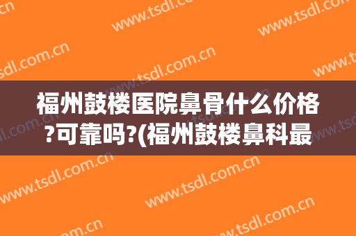 福州鼓楼医院鼻骨什么价格?可靠吗?(福州鼓楼鼻科最好的医院)
