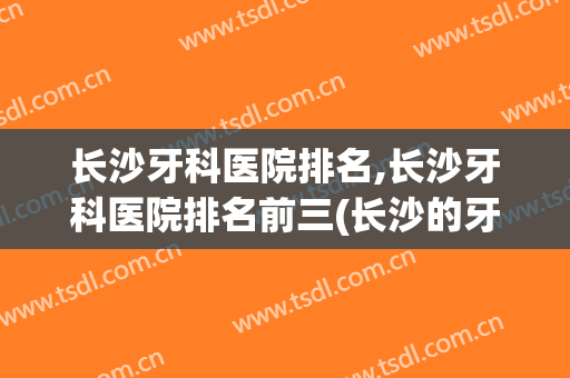 长沙牙科医院排名,长沙牙科医院排名前三(长沙的牙科医院排行榜)