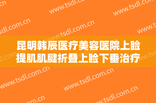 昆明韩辰医疗美容医院上睑提肌肌腱折叠上睑下垂治疗价格?需要多久恢复?