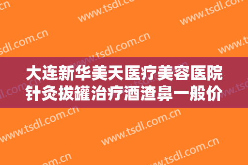 大连新华美天医疗美容医院针灸拔罐治疗酒渣鼻一般价位是多少钱?靠谱吗?