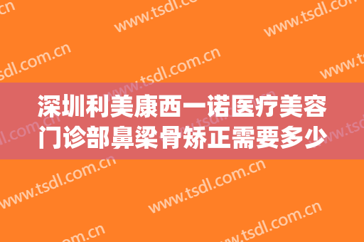 深圳利美康西一诺医疗美容门诊部鼻梁骨矫正需要多少钱?怎么样?(医美矫正牙齿多少钱)