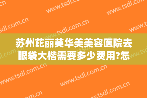 苏州芘丽芙华美美容医院去眼袋大楷需要多少费用?怎么样?(苏州芘丽芙华美整形)