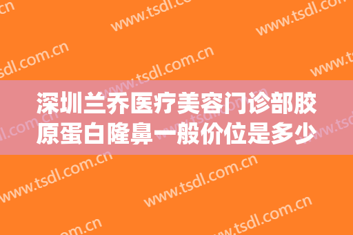 深圳兰乔医疗美容门诊部胶原蛋白隆鼻一般价位是多少?效果怎么样?(兰乔整形医院是正规的吗)