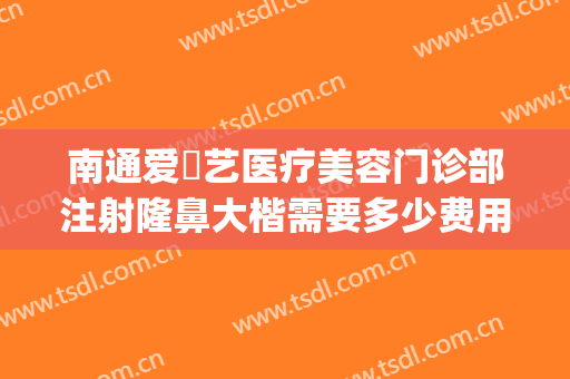 南通爱婍艺医疗美容门诊部注射隆鼻大楷需要多少费用?有哪些优势?(南通爱婍艺医疗美容好不好)