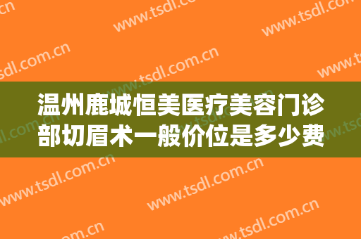 温州鹿城恒美医疗美容门诊部切眉术一般价位是多少费用?可靠吗?(温州鹿城整形医院)